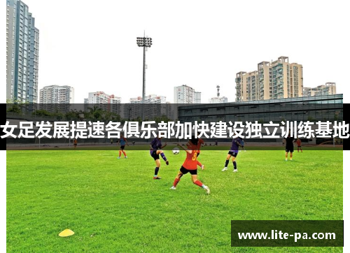 女足发展提速各俱乐部加快建设独立训练基地 女足发展提速各俱乐部加快建设独立训练基地