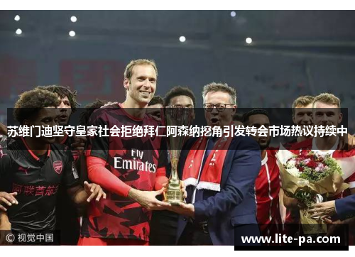 苏维门迪坚守皇家社会拒绝拜仁阿森纳挖角引发转会市场热议持续中 苏维门迪坚守皇家社会拒绝拜仁阿森纳挖角引发转会市场热议持续中