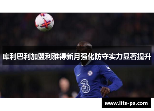 库利巴利加盟利雅得新月强化防守实力显著提升 库利巴利加盟利雅得新月强化防守实力显著提升